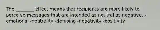 The ________ effect means that recipients are more likely to perceive messages that are intended as neutral as negative. -emotional -neutrality -defusing -negativity -positivity