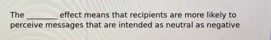 The ________ effect means that recipients are more likely to perceive messages that are intended as neutral as negative