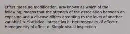 Effect measure modification, also known as which of the following, means that the strength of the association between an exposure and a disease differs according to the level of another variable? a. Statistical interaction b. Heterogeneity of effect c. Homogeneity of effect d. Simple visual inspection