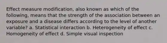 Effect measure modification, also known as which of the following, means that the strength of the association between an exposure and a disease differs according to the level of another variable? a. Statistical interaction b. Heterogeneity of effect c. Homogeneity of effect d. Simple visual inspection