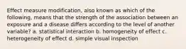 Effect measure modification, also known as which of the following, means that the strength of the association between an exposure and a disease differs according to the level of another variable? a. statistical interaction b. homogeneity of effect c. heterogeneity of effect d. simple visual inspection