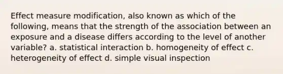 Effect measure modification, also known as which of the following, means that the strength of the association between an exposure and a disease differs according to the level of another variable? a. statistical interaction b. homogeneity of effect c. heterogeneity of effect d. simple visual inspection