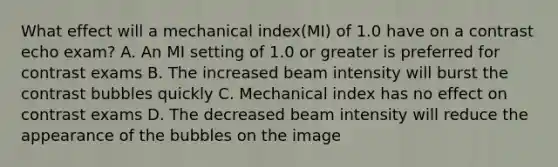 What effect will a mechanical index(MI) of 1.0 have on a contrast echo exam? A. An MI setting of 1.0 or greater is preferred for contrast exams B. The increased beam intensity will burst the contrast bubbles quickly C. Mechanical index has no effect on contrast exams D. The decreased beam intensity will reduce the appearance of the bubbles on the image