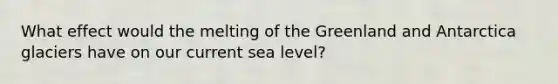 What effect would the melting of the Greenland and Antarctica glaciers have on our current sea level?