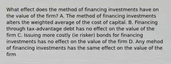 What effect does the method of financing investments have on the value of the firm? A. The method of financing investments alters the weighted average of the cost of capital. B. Financing through tax-advantage debt has no effect on the value of the firm C. Issuing more costly (ie risker) bonds for financing investments has no effect on the value of the firm D. Any mehod of financing investments has the same effect on the value of the firm