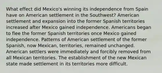 What effect did Mexico's winning its independence from Spain have on American settlement in the Southwest? American settlement and expansion into the former Spanish territories increased after Mexico gained independence. Americans began to flee the former Spanish territories once Mexico gained independence. Patterns of American settlement of the former Spanish, now Mexican, territories, remained unchanged. American settlers were immediately and forcibly removed from all Mexican territories. The establishment of the new Mexican state made settlement in its territories more difficult.