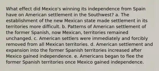 What effect did Mexico's winning its independence from Spain have on American settlement in the Southwest? a. The establishment of the new Mexican state made settlement in its territories more difficult. b. Patterns of American settlement of the former Spanish, now Mexican, territories remained unchanged. c. American settlers were immediately and forcibly removed from all Mexican territories. d. American settlement and expansion into the former Spanish territories increased after Mexico gained independence. e. Americans began to flee the former Spanish territories once Mexico gained independence.