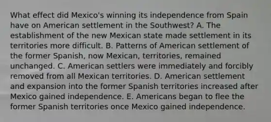 What effect did Mexico's winning its independence from Spain have on American settlement in the Southwest? A. The establishment of the new Mexican state made settlement in its territories more difficult. B. Patterns of American settlement of the former Spanish, now Mexican, territories, remained unchanged. C. American settlers were immediately and forcibly removed from all Mexican territories. D. American settlement and expansion into the former Spanish territories increased after Mexico gained independence. E. Americans began to flee the former Spanish territories once Mexico gained independence.