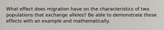 What effect does migration have on the characteristics of two populations that exchange alleles? Be able to demonstrate these effects with an example and mathematically.