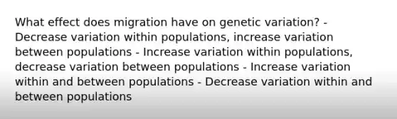 What effect does migration have on genetic variation? - Decrease variation within populations, increase variation between populations - Increase variation within populations, decrease variation between populations - Increase variation within and between populations - Decrease variation within and between populations