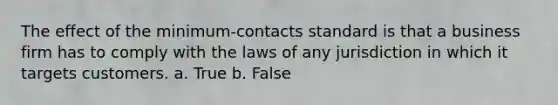 The effect of the minimum-contacts standard is that a business firm has to comply with the laws of any jurisdiction in which it targets customers. a. True b. False