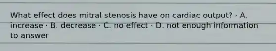 What effect does mitral stenosis have on cardiac output? · A. increase · B. decrease · C. no effect · D. not enough information to answer