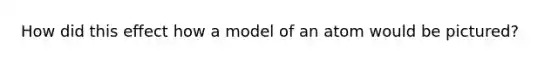 How did this effect how a model of an atom would be pictured?