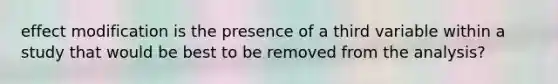 effect modification is the presence of a third variable within a study that would be best to be removed from the analysis?