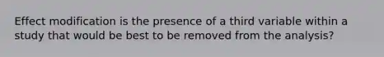 Effect modification is the presence of a third variable within a study that would be best to be removed from the analysis?