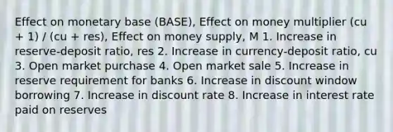 Effect on monetary base (BASE), Effect on money multiplier (cu + 1) / (cu + res), Effect on money supply, M 1. Increase in reserve-deposit ratio, res 2. Increase in currency-deposit ratio, cu 3. Open market purchase 4. Open market sale 5. Increase in reserve requirement for banks 6. Increase in discount window borrowing 7. Increase in discount rate 8. Increase in interest rate paid on reserves