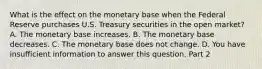 What is the effect on the monetary base when the Federal Reserve purchases U.S. Treasury securities in the open​ market? A. The monetary base increases. B. The monetary base decreases. C. The monetary base does not change. D. You have insufficient information to answer this question. Part 2