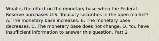 What is the effect on the monetary base when the Federal Reserve purchases U.S. Treasury securities in the open​ market? A. The monetary base increases. B. The monetary base decreases. C. The monetary base does not change. D. You have insufficient information to answer this question. Part 2