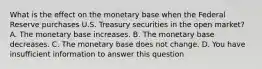 What is the effect on the monetary base when the Federal Reserve purchases U.S. Treasury securities in the open​ market? A. The monetary base increases. B. The monetary base decreases. C. The monetary base does not change. D. You have insufficient information to answer this question