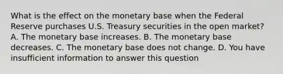 What is the effect on the monetary base when the Federal Reserve purchases U.S. Treasury securities in the open​ market? A. The monetary base increases. B. The monetary base decreases. C. The monetary base does not change. D. You have insufficient information to answer this question