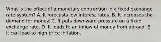 What is the effect of a monetary contraction in a fixed exchange rate system? A. It forecasts low interest rates. B. It increases the demand for money. C. It puts downward pressure on a fixed exchange rate. D. It leads to an inflow of money from abroad. E. It can lead to high price inflation.