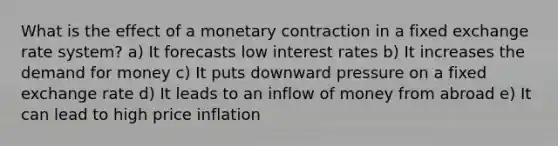 What is the effect of a monetary contraction in a fixed exchange rate system? a) It forecasts low interest rates b) It increases the demand for money c) It puts downward pressure on a fixed exchange rate d) It leads to an inflow of money from abroad e) It can lead to high price inflation