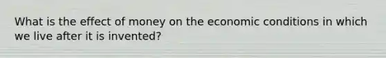 What is the effect of money on the economic conditions in which we live after it is invented?