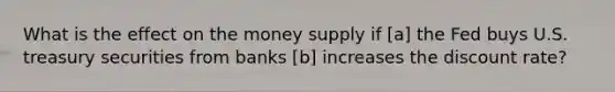 What is the effect on the money supply if [a] the Fed buys U.S. treasury securities from banks [b] increases the discount rate?