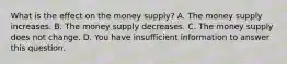 What is the effect on the money​ supply? A. The money supply increases. B. The money supply decreases. C. The money supply does not change. D. You have insufficient information to answer this question.