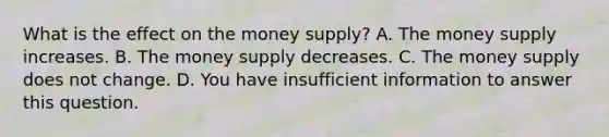 What is the effect on the money​ supply? A. The money supply increases. B. The money supply decreases. C. The money supply does not change. D. You have insufficient information to answer this question.