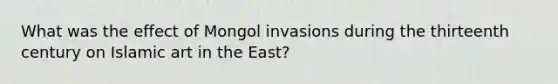 What was the effect of Mongol invasions during the thirteenth century on Islamic art in the East?