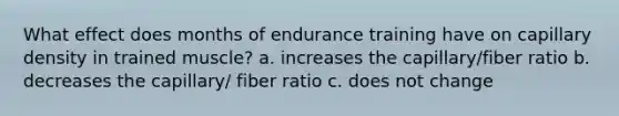 What effect does months of endurance training have on capillary density in trained muscle? a. increases the capillary/fiber ratio b. decreases the capillary/ fiber ratio c. does not change