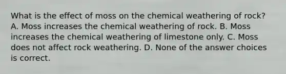 What is the effect of moss on the chemical weathering of rock? A. Moss increases the chemical weathering of rock. B. Moss increases the chemical weathering of limestone only. C. Moss does not affect rock weathering. D. None of the answer choices is correct.