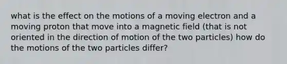 what is the effect on the motions of a moving electron and a moving proton that move into a magnetic field (that is not oriented in the direction of motion of the two particles) how do the motions of the two particles differ?