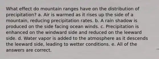 What effect do mountain ranges have on the distribution of precipitation? a. Air is warmed as it rises up the side of a mountain, reducing precipitation rates. b. A rain shadow is produced on the side facing ocean winds. c. Precipitation is enhanced on the windward side and reduced on the leeward side. d. Water vapor is added to the atmosphere as it descends the leeward side, leading to wetter conditions. e. All of the answers are correct.