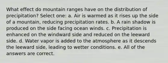 What effect do mountain ranges have on the distribution of precipitation? Select one: a. Air is warmed as it rises up the side of a mountain, reducing precipitation rates. b. A rain shadow is produced on the side facing ocean winds. c. Precipitation is enhanced on the windward side and reduced on the leeward side. d. Water vapor is added to the atmosphere as it descends the leeward side, leading to wetter conditions. e. All of the answers are correct.