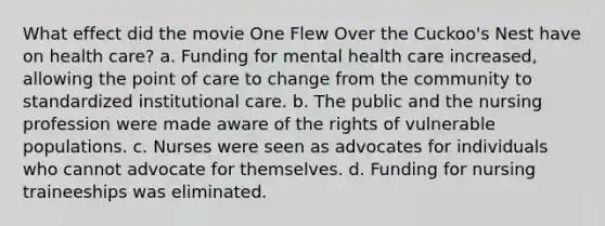 What effect did the movie One Flew Over the Cuckoo's Nest have on health care? a. Funding for mental health care increased, allowing the point of care to change from the community to standardized institutional care. b. The public and the nursing profession were made aware of the rights of vulnerable populations. c. Nurses were seen as advocates for individuals who cannot advocate for themselves. d. Funding for nursing traineeships was eliminated.