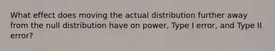 What effect does moving the actual distribution further away from the null distribution have on power, Type I error, and Type II error?