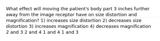 What effect will moving the patient's body part 3 inches further away from the image receptor have on size distortion and magnification? 1) increases size distortion 2) decreases size distortion 3) increases magnification 4) decreases magnification 2 and 3 2 and 4 1 and 4 1 and 3