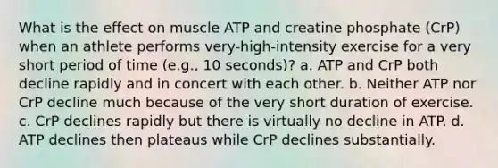 What is the effect on muscle ATP and creatine phosphate (CrP) when an athlete performs very-high-intensity exercise for a very short period of time (e.g., 10 seconds)? a. ATP and CrP both decline rapidly and in concert with each other. b. Neither ATP nor CrP decline much because of the very short duration of exercise. c. CrP declines rapidly but there is virtually no decline in ATP. d. ATP declines then plateaus while CrP declines substantially.