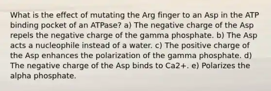 What is the effect of mutating the Arg finger to an Asp in the ATP binding pocket of an ATPase? a) The negative charge of the Asp repels the negative charge of the gamma phosphate. b) The Asp acts a nucleophile instead of a water. c) The positive charge of the Asp enhances the polarization of the gamma phosphate. d) The negative charge of the Asp binds to Ca2+. e) Polarizes the alpha phosphate.