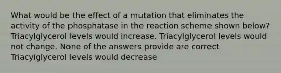 What would be the effect of a mutation that eliminates the activity of the phosphatase in the reaction scheme shown below? Triacylglycerol levels would increase. Triacylglycerol levels would not change. None of the answers provide are correct Triacyiglycerol levels would decrease