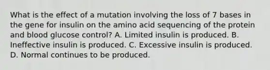 What is the effect of a mutation involving the loss of 7 bases in the gene for insulin on the amino acid sequencing of the protein and blood glucose control? A. Limited insulin is produced. B. Ineffective insulin is produced. C. Excessive insulin is produced. D. Normal continues to be produced.