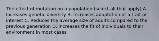 The effect of mutation on a population (select all that apply) A. Increases genetic diversity B. Increases adaptation of a trait of interest C. Reduces the average size of adults compared to the previous generation D. increases the fit of individuals to their environment in most cases