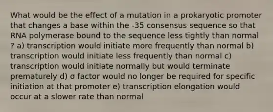 What would be the effect of a mutation in a prokaryotic promoter that changes a base within the -35 consensus sequence so that RNA polymerase bound to the sequence less tightly than normal ? a) transcription would initiate more frequently than normal b) transcription would initiate less frequently than normal c) transcription would initiate normally but would terminate prematurely d) σ factor would no longer be required for specific initiation at that promoter e) transcription elongation would occur at a slower rate than normal