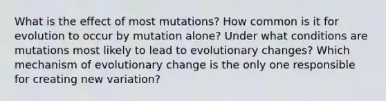 What is the effect of most mutations? How common is it for evolution to occur by mutation alone? Under what conditions are mutations most likely to lead to evolutionary changes? Which mechanism of evolutionary change is the only one responsible for creating new variation?