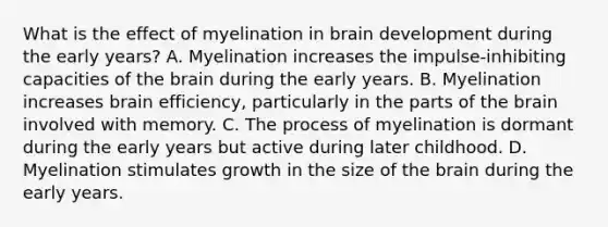 What is the effect of myelination in brain development during the early​ years? A. Myelination increases the​ impulse-inhibiting capacities of the brain during the early years. B. Myelination increases brain​ efficiency, particularly in the parts of the brain involved with memory. C. The process of myelination is dormant during the early years but active during later childhood. D. Myelination stimulates growth in the size of the brain during the early years.