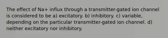 The effect of Na+ influx through a transmitter-gated ion channel is considered to be a) excitatory. b) inhibitory. c) variable, depending on the particular transmitter-gated ion channel. d) neither excitatory nor inhibitory.