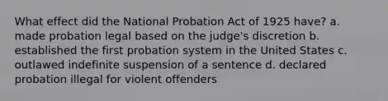 What effect did the National Probation Act of 1925 have? a. made probation legal based on the judge's discretion b. established the first probation system in the United States c. outlawed indefinite suspension of a sentence d. declared probation illegal for violent offenders