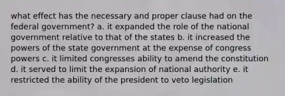 what effect has the necessary and proper clause had on the federal government? a. it expanded the role of the national government relative to that of the states b. it increased the powers of the state government at the expense of congress powers c. it limited congresses ability to amend the constitution d. it served to limit the expansion of national authority e. it restricted the ability of the president to veto legislation